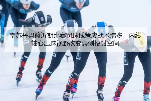 南苏丹男篮近期比赛罚球线策应战术增多，内线轴心出球视野改变弱侧投射空间